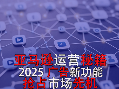亞馬遜運營秘籍，2025廣告新功能，搶占市場先機！